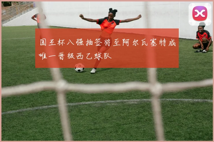 国王杯八强抽签将至阿尔瓦塞特成唯一晋级西乙球队