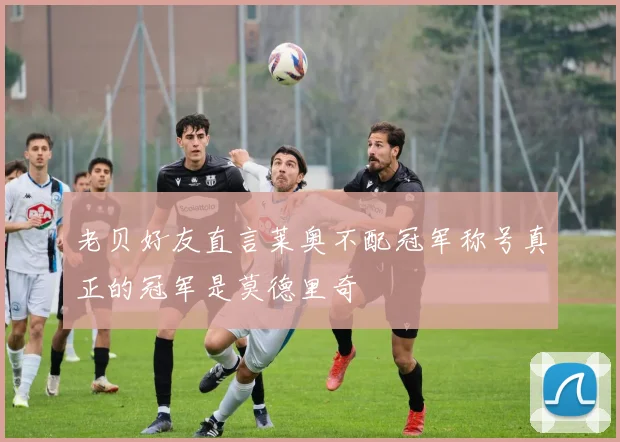 老贝好友直言莱奥不配冠军称号真正的冠军是莫德里奇