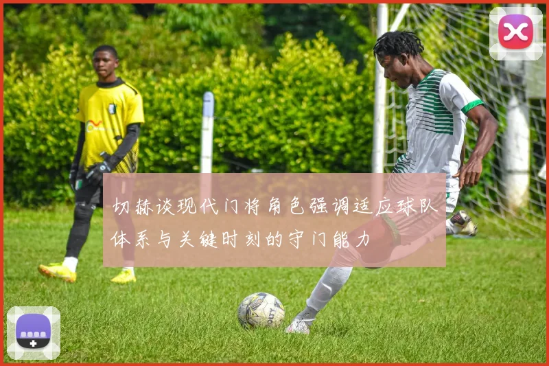 切赫谈现代门将角色强调适应球队体系与关键时刻的守门能力