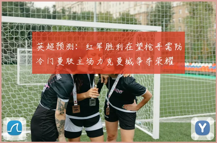 英超预测：红军胜利在望枪手需防冷门曼联主场力克曼城争夺荣耀