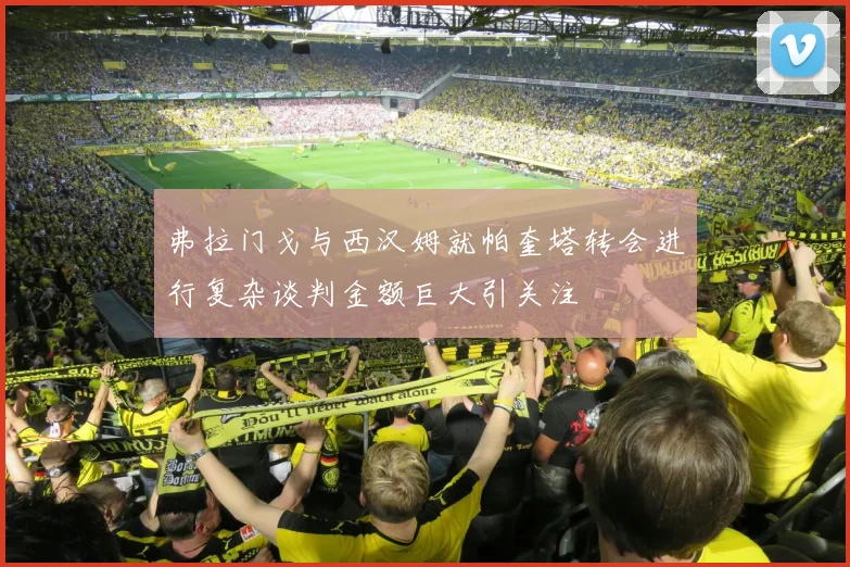 弗拉门戈与西汉姆就帕奎塔转会进行复杂谈判金额巨大引关注