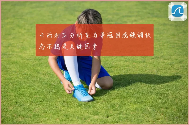 卡西利亚分析皇马争冠困境强调状态不稳是关键因素