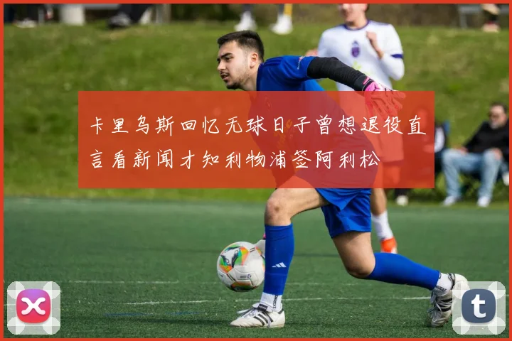 卡里乌斯回忆无球日子曾想退役直言看新闻才知利物浦签阿利松