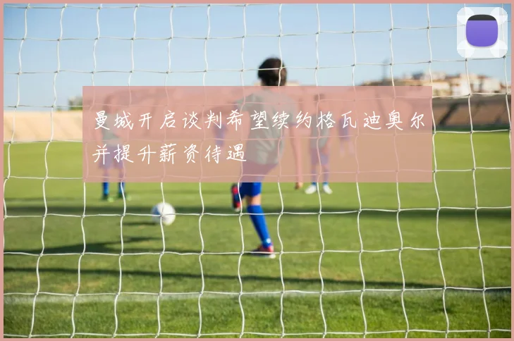 曼城开启谈判希望续约格瓦迪奥尔并提升薪资待遇