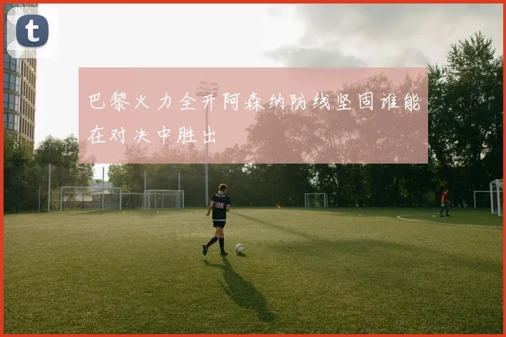 巴黎火力全开阿森纳防线坚固谁能在对决中胜出