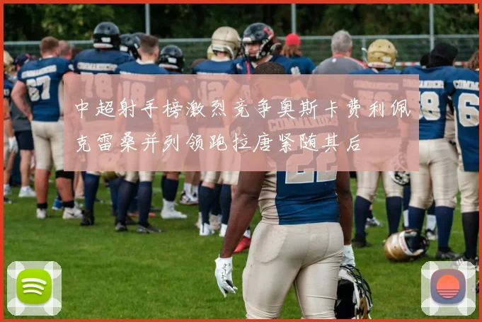 中超射手榜激烈竞争奥斯卡费利佩克雷桑并列领跑拉唐紧随其后