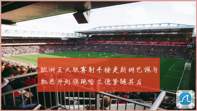 欧洲五大联赛射手榜更新姆巴佩与凯恩并列领跑哈兰德紧随其后