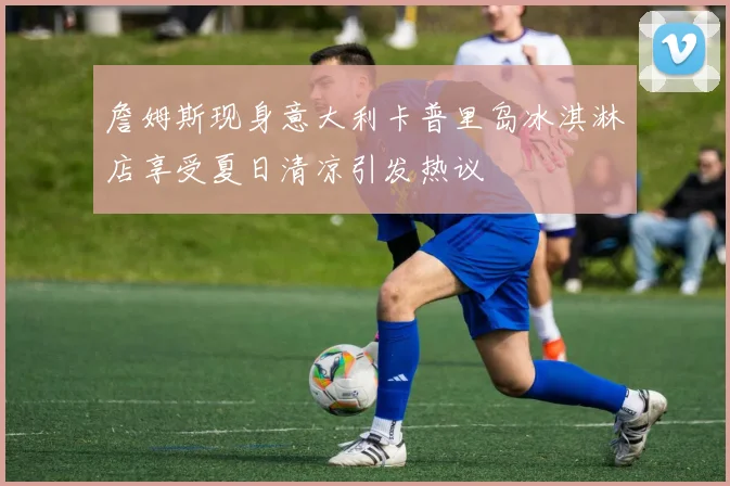 詹姆斯现身意大利卡普里岛冰淇淋店享受夏日清凉引发热议