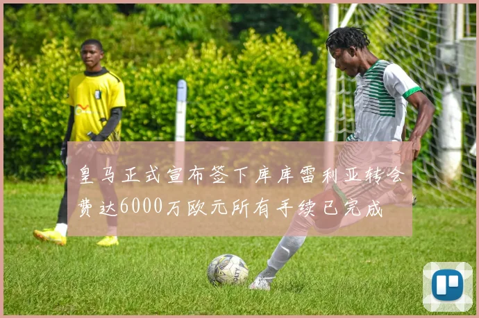 皇马正式宣布签下库库雷利亚转会费达6000万欧元所有手续已完成
