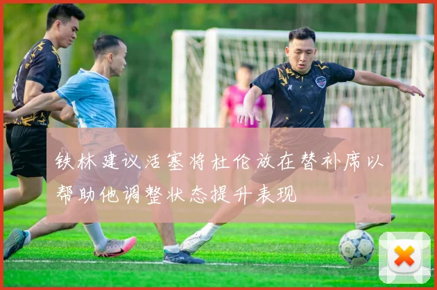 铁林建议活塞将杜伦放在替补席以帮助他调整状态提升表现