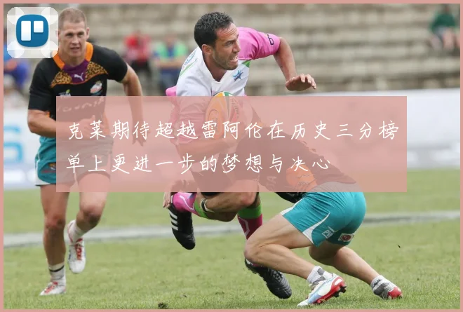 克莱期待超越雷阿伦在历史三分榜单上更进一步的梦想与决心