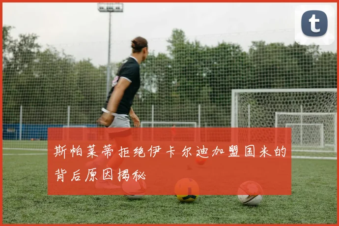 斯帕莱蒂拒绝伊卡尔迪加盟国米的背后原因揭秘