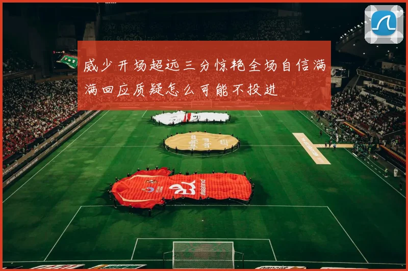 威少开场超远三分惊艳全场自信满满回应质疑怎么可能不投进